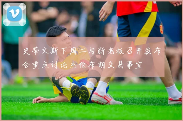 史蒂文斯下周二与新老板召开发布会重点讨论杰伦布朗交易事宜