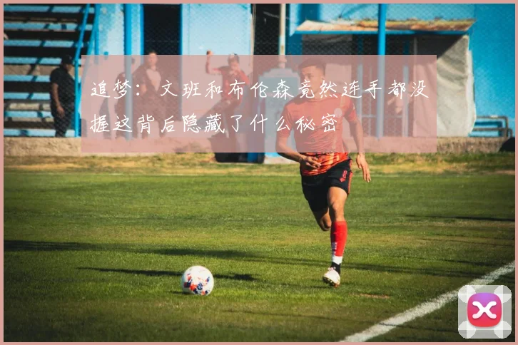 追梦：文班和布伦森竟然连手都没握这背后隐藏了什么秘密
