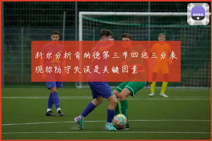 科尔分析肯纳德第三节四记三分表现称防守失误是关键因素
