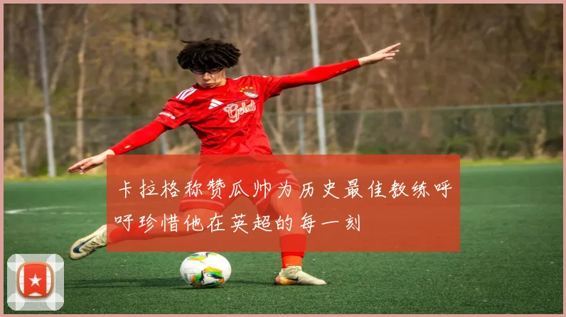 卡拉格称赞瓜帅为历史最佳教练呼吁珍惜他在英超的每一刻