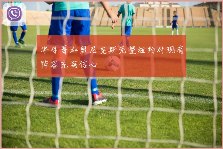 字母哥加盟尼克斯无望纽约对现有阵容充满信心