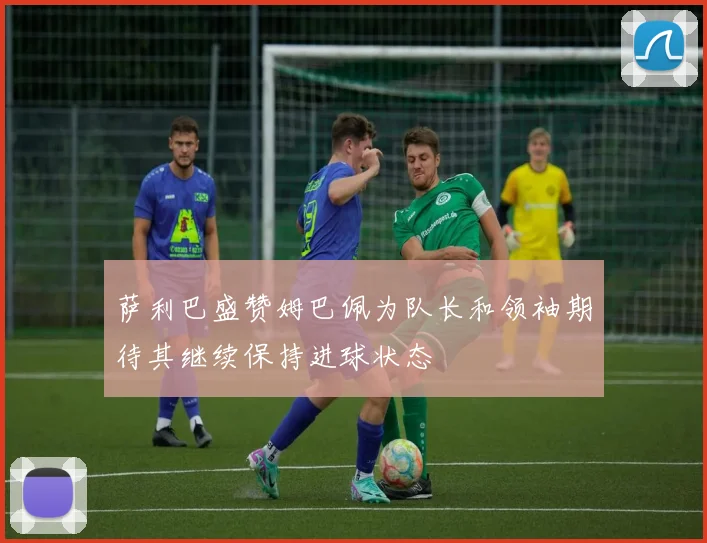 萨利巴盛赞姆巴佩为队长和领袖期待其继续保持进球状态