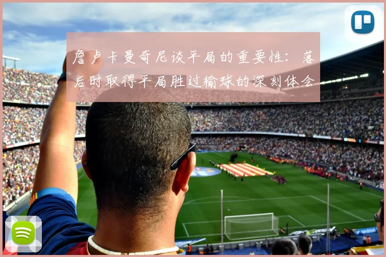 詹卢卡曼奇尼谈平局的重要性：落后时取得平局胜过输球的深刻体会