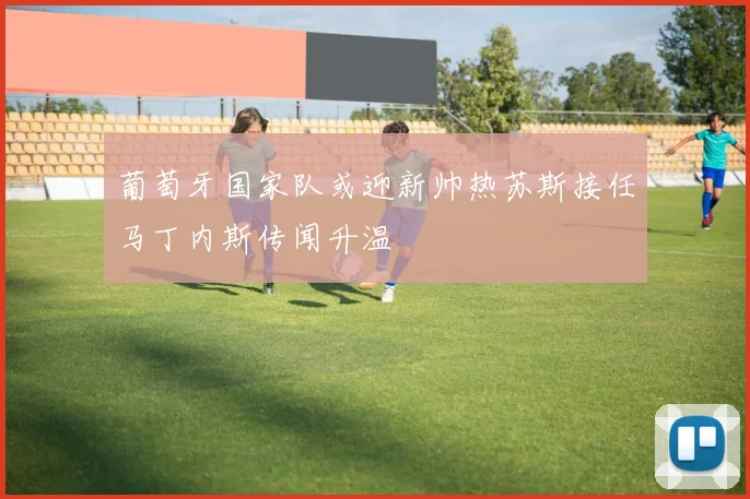 葡萄牙国家队或迎新帅热苏斯接任马丁内斯传闻升温