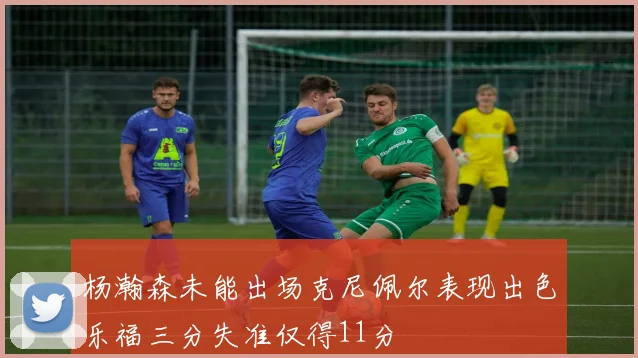 杨瀚森未能出场克尼佩尔表现出色乐福三分失准仅得11分