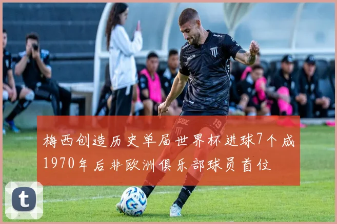 梅西创造历史单届世界杯进球7个成1970年后非欧洲俱乐部球员首位