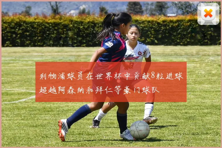利物浦球员在世界杯中贡献8粒进球超越阿森纳和拜仁等豪门球队