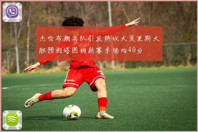 杰伦布朗离队引发热议大莫里斯大胆预测塔图姆新赛季场均40分