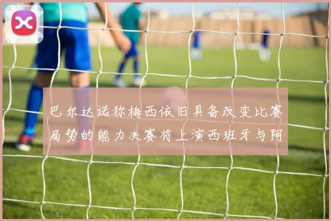 巴尔达诺称梅西依旧具备改变比赛局势的能力决赛将上演西班牙与阿根廷的对决