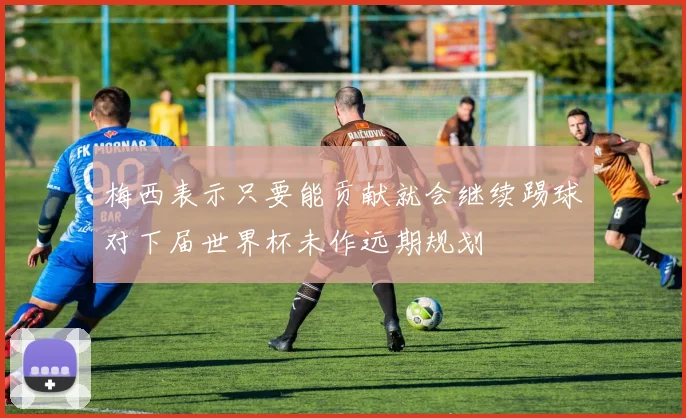 梅西表示只要能贡献就会继续踢球对下届世界杯未作远期规划