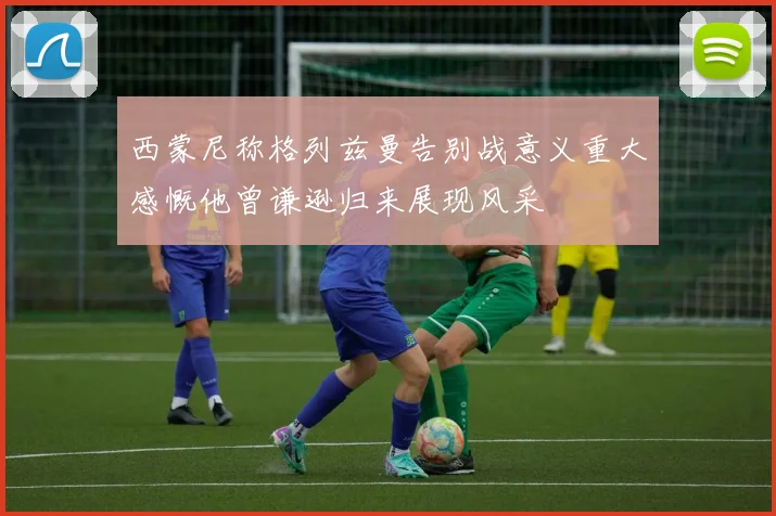 西蒙尼称格列兹曼告别战意义重大感慨他曾谦逊归来展现风采