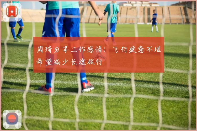 周琦分享工作感悟：飞行疲惫不堪希望减少长途旅行