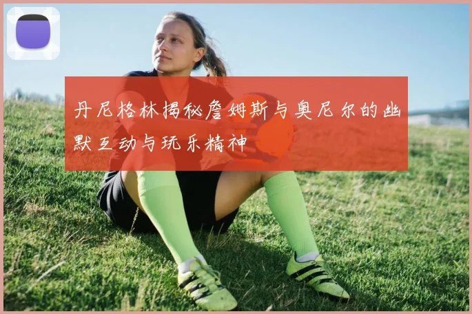 丹尼格林揭秘詹姆斯与奥尼尔的幽默互动与玩乐精神