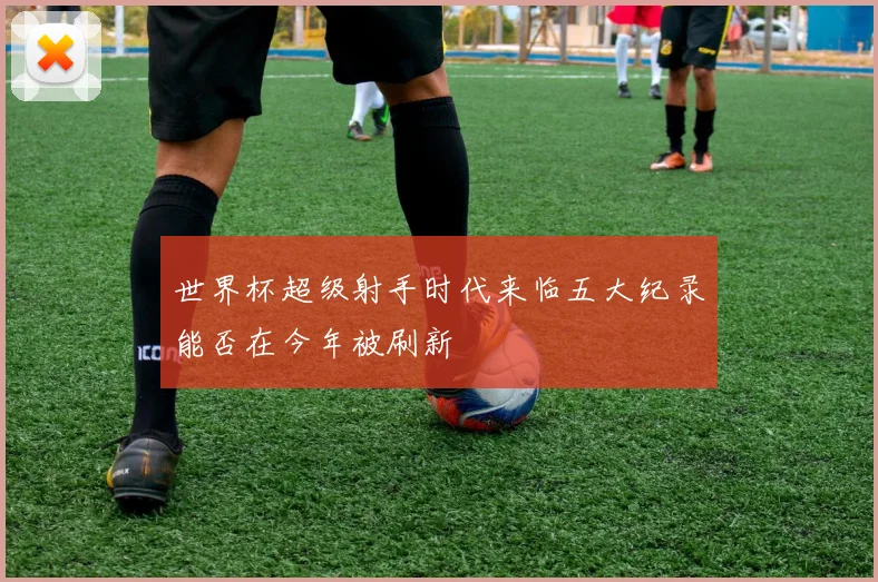 世界杯超级射手时代来临五大纪录能否在今年被刷新