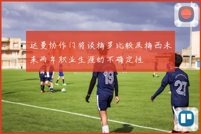 达曼协作门将谈梅罗比较及梅西未来两年职业生涯的不确定性